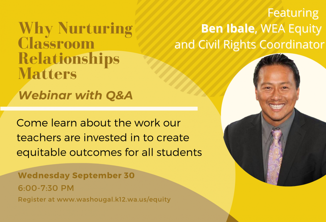 Why Nurturing Classroom Relationships Matters Q & A with Ben Ibale, WEA equity and civil rights coordinator. Come learn about the work our teachers are invested in to create equitable outcomes for all students. Co-hosted by the Washougal Association of Educators and the Washougal School District, Wednesday September 30 6-7:30 PM Register at www.washougal.k12.wa.us/equity