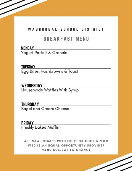 Washougal School District breakfast Menu: Monday-Yogurt Parfait w/Granola; Tuesday-Egg Bites, hashbrowns and toast; Wednesday housemade waffles with syrup; Thursday - Bagel and cream cheese; Friday - Freshly baked muffin; all meals come with fruit or juice and milk; WSD is an equal opportunity provider; Menu subject to change