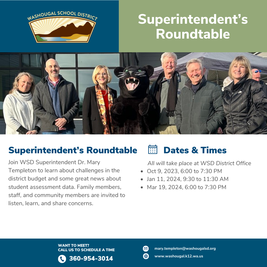 Superintendent Roundtable, Join WSD Superintendent Dr. Mary Templeton to learn about challenges in the district budget and some great news about student assessment data. Family members, staff, and community members are invited to listen, learn, and share concerns.        All will take place at WSD District Office
Oct 9, 2023, 6:00 to 7:30 PM 
Jan 11, 2024, 9:30 to 11:30 AM 
Mar 19, 2024, 6:00 to 7:30 PM
Want to meet? call 360-954-3014. With picture of board and superintendent and district logo. 